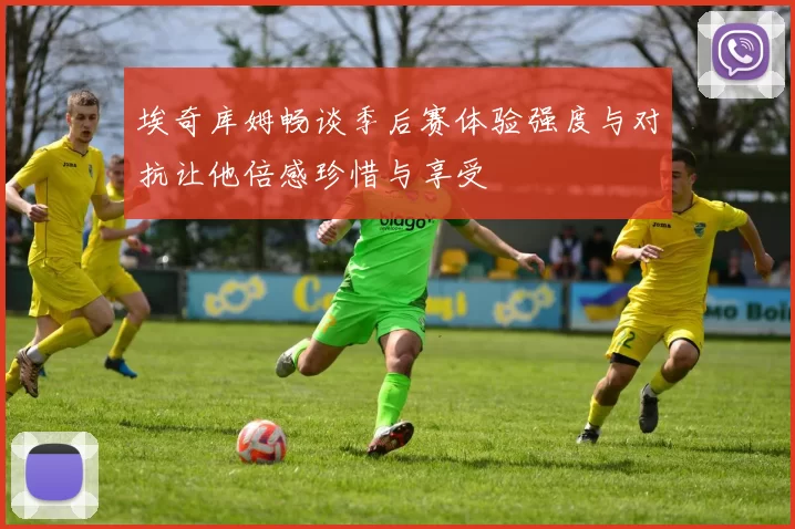 埃奇库姆畅谈季后赛体验强度与对抗让他倍感珍惜与享受