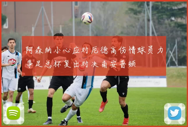 阿森纳小心应对厄德高伤情球员力争足总杯复出对决南安普顿