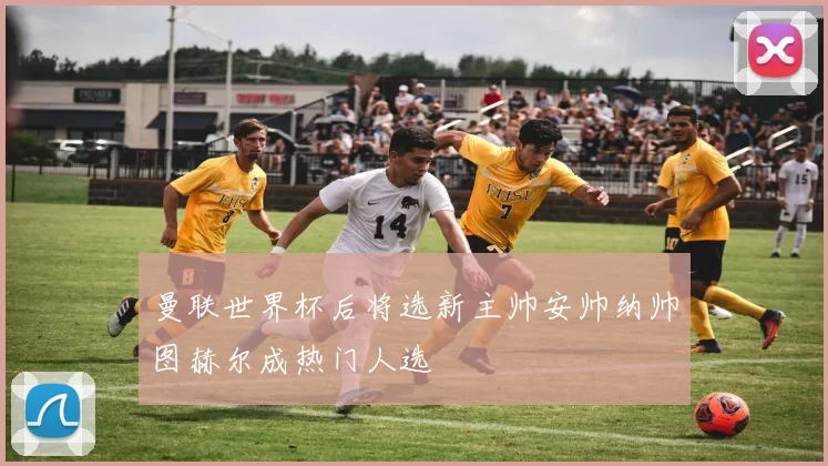 曼联世界杯后将选新主帅安帅纳帅图赫尔成热门人选