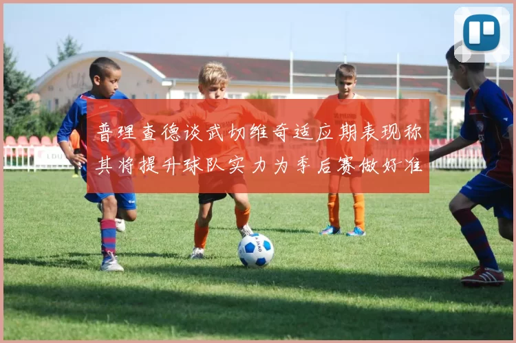 普理查德谈武切维奇适应期表现称其将提升球队实力为季后赛做好准备