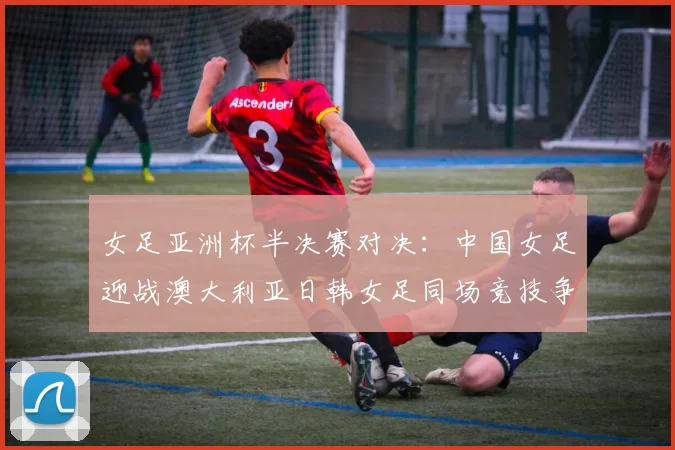 女足亚洲杯半决赛对决：中国女足迎战澳大利亚日韩女足同场竞技争夺决赛名额