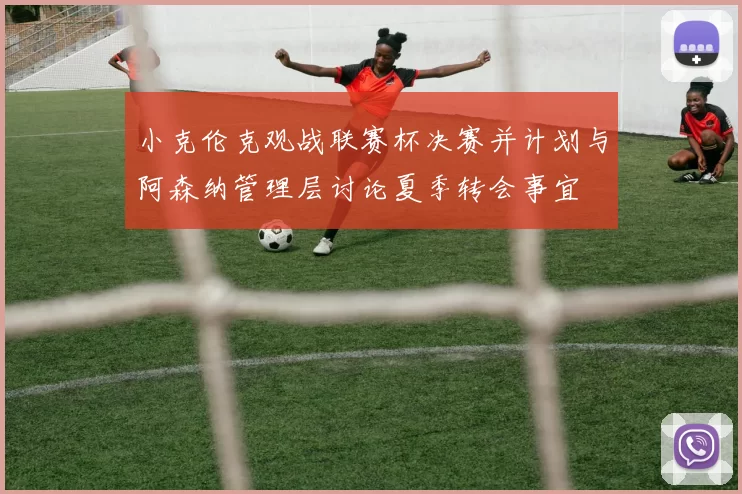 小克伦克观战联赛杯决赛并计划与阿森纳管理层讨论夏季转会事宜