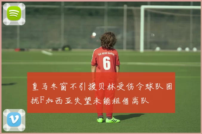皇马冬窗不引援贝林受伤令球队困扰F加西亚失望未能租借离队