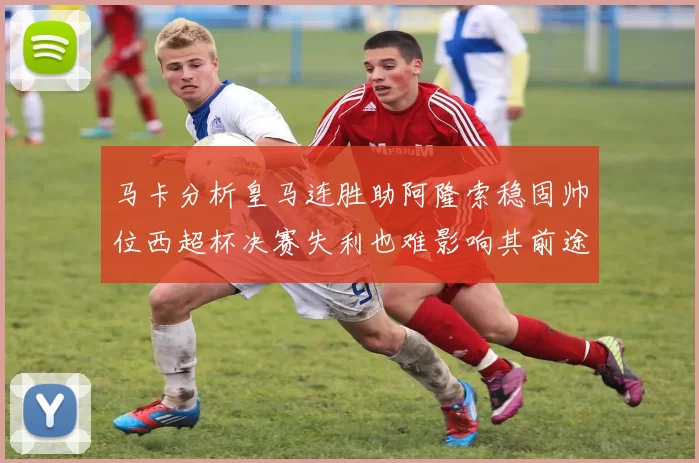 马卡分析皇马连胜助阿隆索稳固帅位西超杯决赛失利也难影响其前途