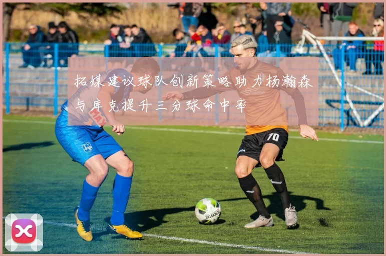 拓媒建议球队创新策略助力杨瀚森与库克提升三分球命中率