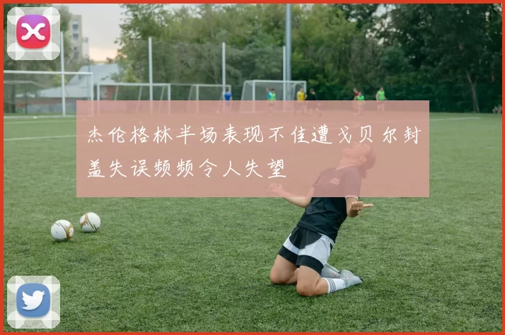 杰伦格林半场表现不佳遭戈贝尔封盖失误频频令人失望