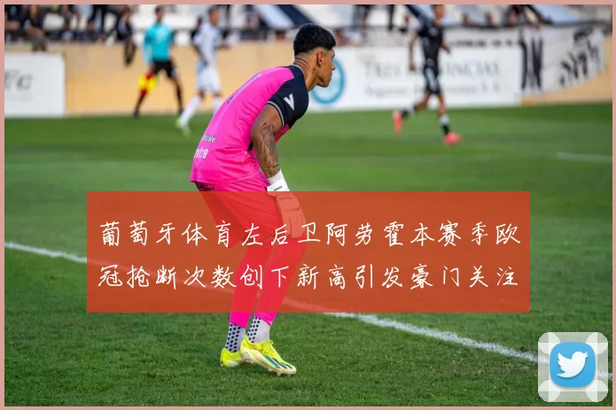 葡萄牙体育左后卫阿劳霍本赛季欧冠抢断次数创下新高引发豪门关注