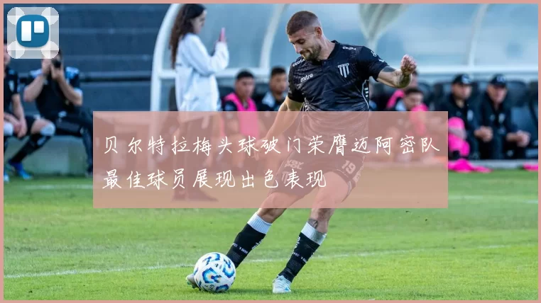 贝尔特拉梅头球破门荣膺迈阿密队最佳球员展现出色表现