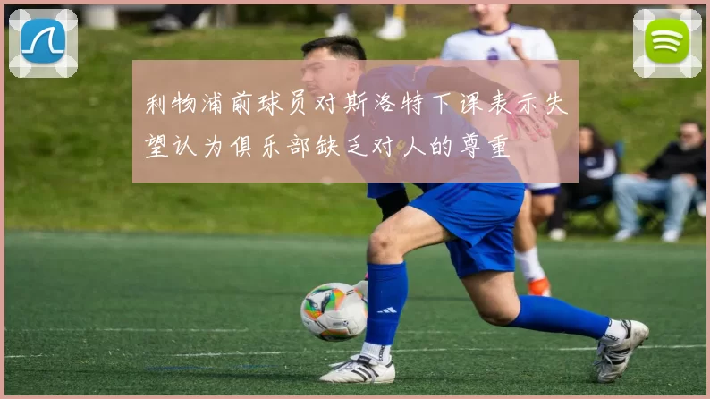 利物浦前球员对斯洛特下课表示失望认为俱乐部缺乏对人的尊重