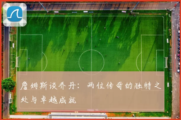 詹姆斯谈乔丹：两位传奇的独特之处与卓越成就